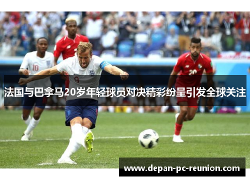 法国与巴拿马20岁年轻球员对决精彩纷呈引发全球关注